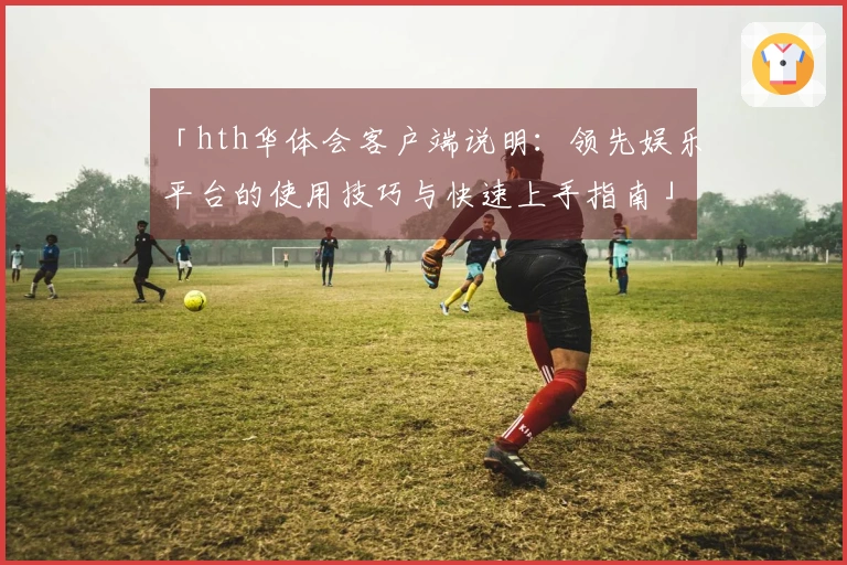 「hth华体会客户端说明：领先娱乐平台的使用技巧与快速上手指南」