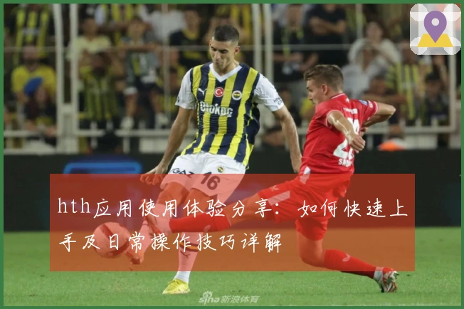 hth应用使用体验分享:如何快速上手及日常操作技巧详解