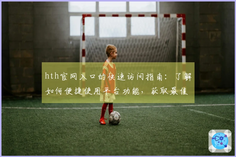 hth官网入口的快速访问指南：了解如何便捷使用平台功能，获取最佳用户体验