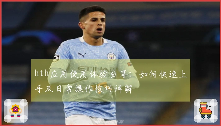 hth应用使用体验分享：如何快速上手及日常操作技巧详解