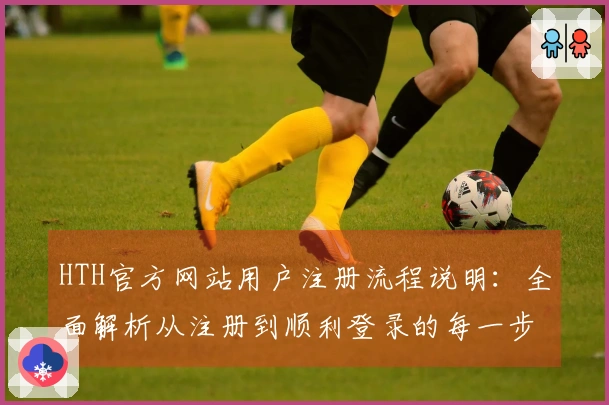 HTH官方网站用户注册流程说明:全面解析从注册到顺利登录的每一步操作