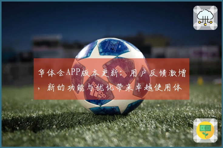 华体会APP版本更新：用户反馈激增，新的功能与优化带来卓越使用体验